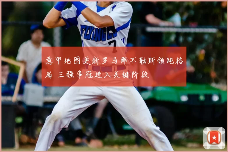 意甲地图更新罗马那不勒斯领跑格局 三强争冠进入关键阶段