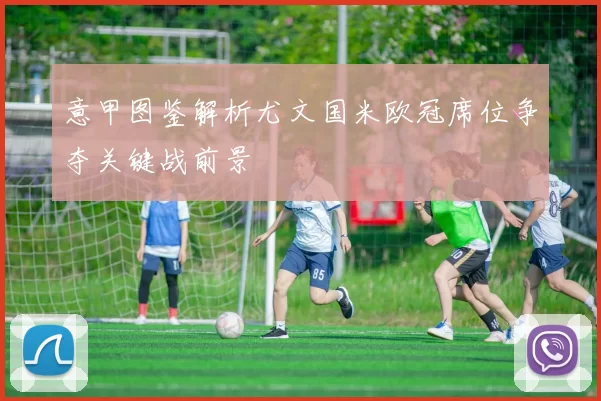 意甲图鉴解析尤文国米欧冠席位争夺关键战前景