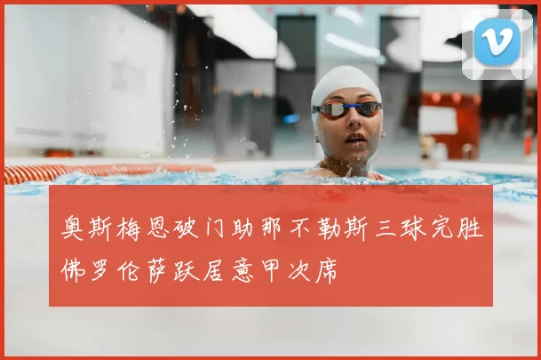 奥斯梅恩破门助那不勒斯三球完胜佛罗伦萨跃居意甲次席