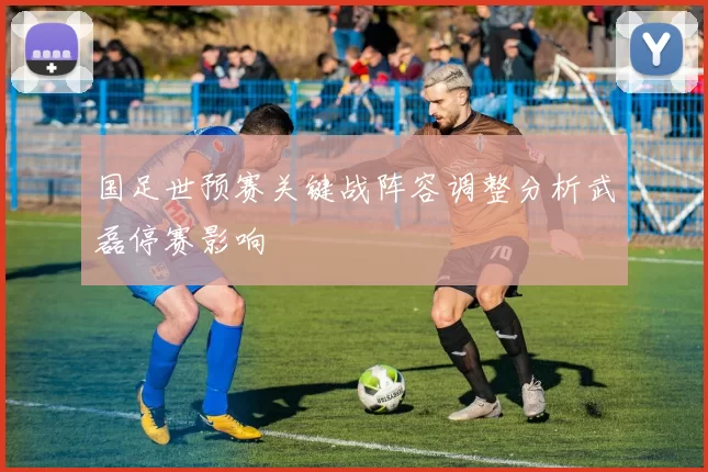 国足世预赛关键战阵容调整分析武磊停赛影响