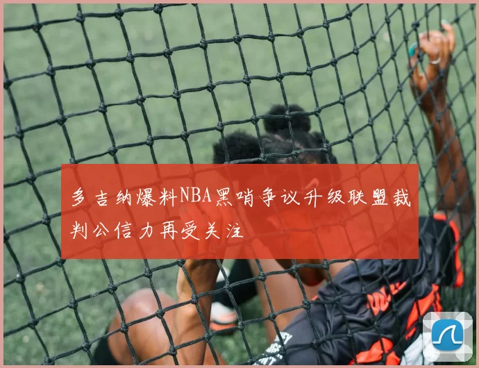 多吉纳爆料NBA黑哨争议升级联盟裁判公信力再受关注