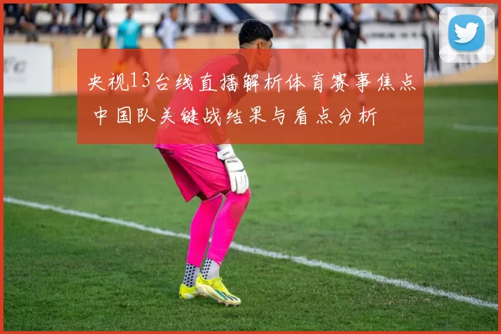 央视13台线直播解析体育赛事焦点 中国队关键战结果与看点分析
