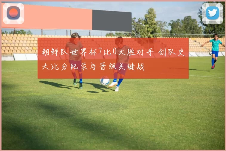 朝鲜队世界杯7比0大胜对手 创队史大比分纪录与晋级关键战
