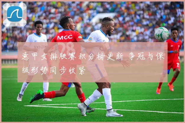 意甲女排联赛积分榜更新 争冠与保级形势同步收紧