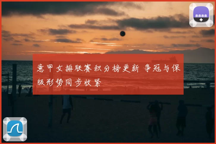 意甲女排联赛积分榜更新 争冠与保级形势同步收紧