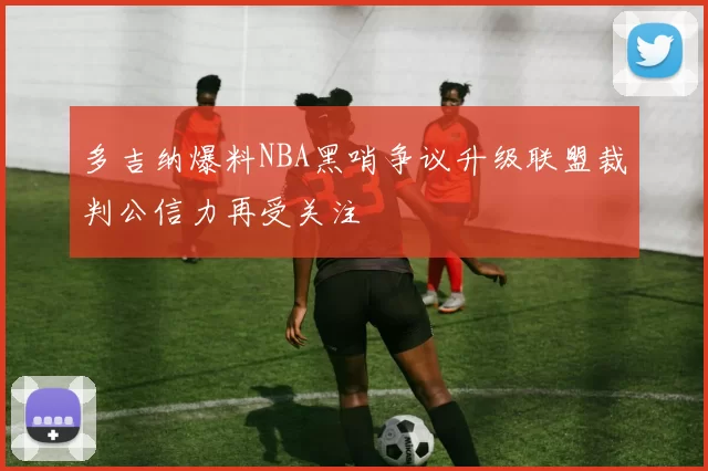 多吉纳爆料NBA黑哨争议升级联盟裁判公信力再受关注