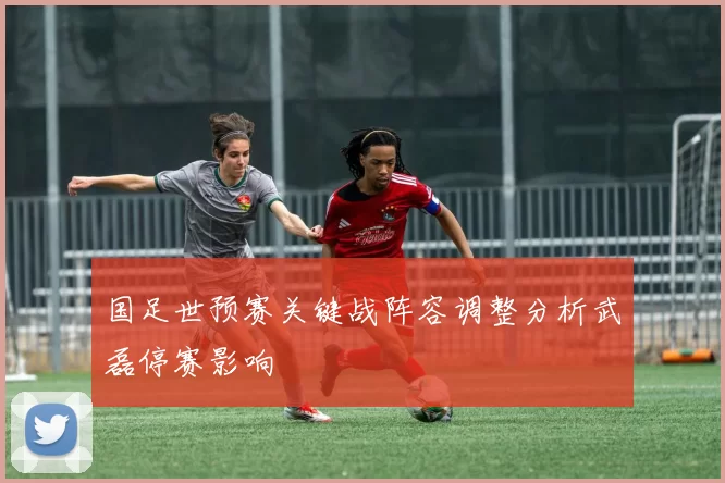 国足世预赛关键战阵容调整分析武磊停赛影响