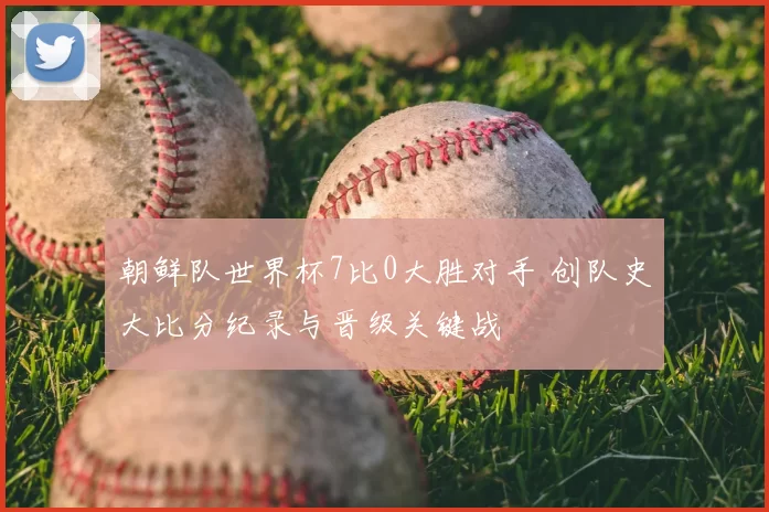 朝鲜队世界杯7比0大胜对手 创队史大比分纪录与晋级关键战