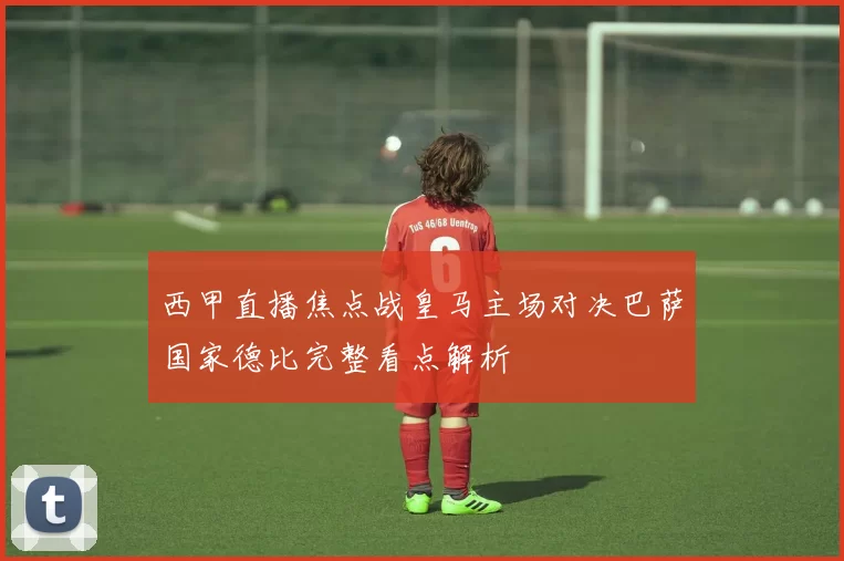西甲直播焦点战皇马主场对决巴萨国家德比完整看点解析