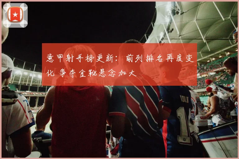 意甲射手榜更新:前列排名再度变化 争夺金靴悬念加大